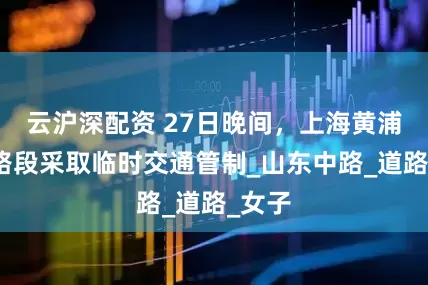 云沪深配资 27日晚间，上海黄浦部分路段采取临时交通管制_山东中路_道路_女子