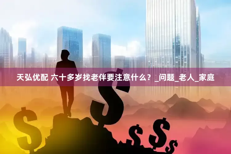 天弘优配 六十多岁找老伴要注意什么？_问题_老人_家庭