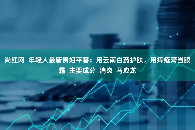 尚红网  年轻人最新贵妇平替：用云南白药护肤，用痔疮膏当眼霜_主要成分_消炎_马应龙