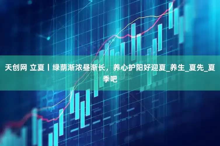 天创网 立夏丨绿荫渐浓昼渐长，养心护阳好迎夏_养生_夏先_夏季吧