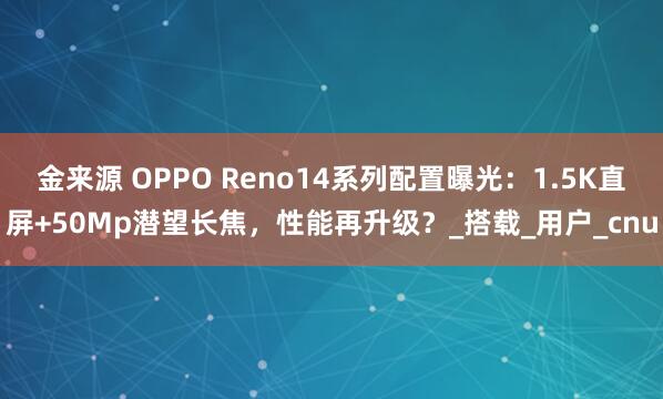 金来源 OPPO Reno14系列配置曝光：1.5K直屏+50Mp潜望长焦，性能再升级？_搭载_用户_cnu