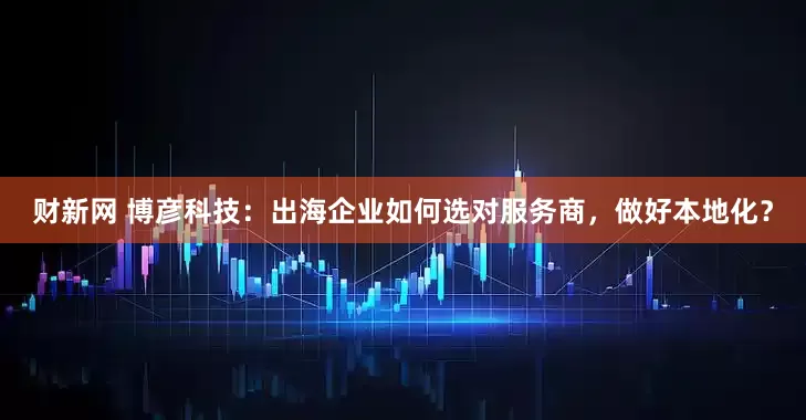 财新网 博彦科技：出海企业如何选对服务商，做好本地化？