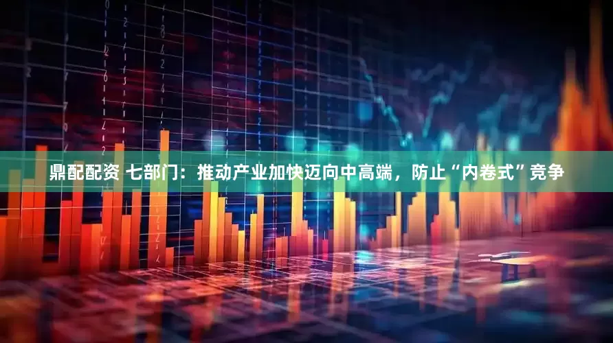 鼎配配资 七部门：推动产业加快迈向中高端，防止“内卷式”竞争