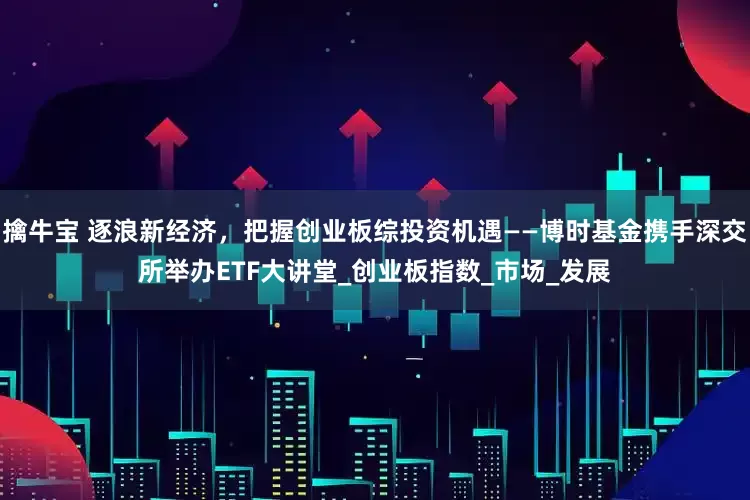 擒牛宝 逐浪新经济，把握创业板综投资机遇——博时基金携手深交所举办ETF大讲堂_创业板指数_市场_发展
