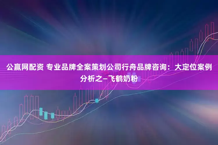 公赢网配资 专业品牌全案策划公司行舟品牌咨询：大定位案例分析之—飞鹤奶粉