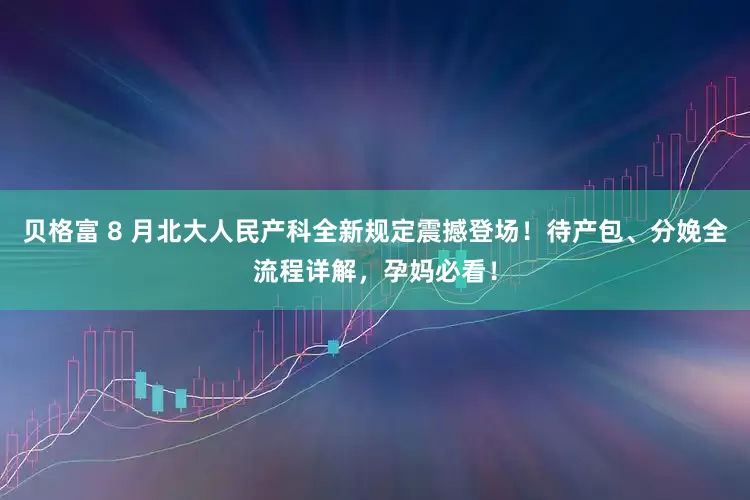 贝格富 8 月北大人民产科全新规定震撼登场！待产包、分娩全流程详解，孕妈必看！