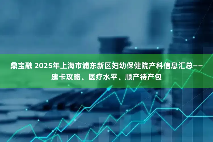 鼎宝融 2025年上海市浦东新区妇幼保健院产科信息汇总——建卡攻略、医疗水平、顺产待产包