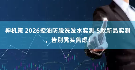 神机策 2026控油防脱洗发水实测 5款新品实测，告别秃头焦虑！